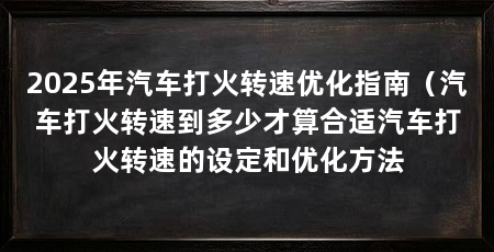 2025年汽车打火转速优化指南（汽车打火转速到多少才算合适汽车打火转速的设定和优化方法