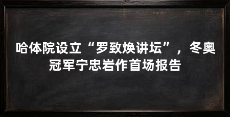 哈体院设立“罗致焕讲坛”，冬奥冠军宁忠岩作首场报告