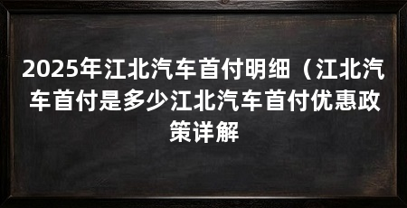 2025年江北汽车首付明细（江北汽车首付是多少江北汽车首付优惠政策详解