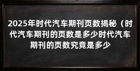 2025年时代汽车期刊页数揭秘(时代汽车期刊的页数是多少时代汽车期刊的页数究竟是多少