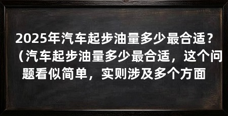 2025年汽车起步油量多少最合适?(汽车起步油量多少最合适,这个问题看似简单,实则涉及多个方面
