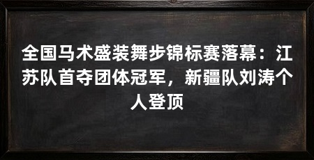 全国马术盛装舞步锦标赛落幕:江苏队首夺团体冠军,新疆队刘涛个人登顶
