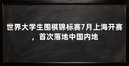 世界大学生围棋锦标赛7月上海开赛，首次落地中国内地