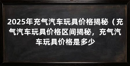 2025年充气汽车玩具价格揭秘（充气汽车玩具价格区间揭秘，充气汽车玩具价格是多少