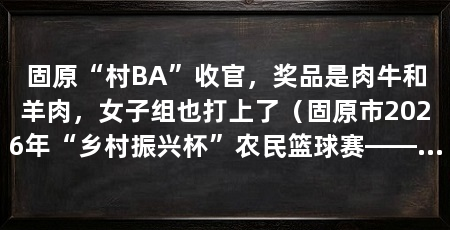 固原“村BA”收官，奖品是肉牛和羊肉，女子组也打上了（固原市2026年“乡村振兴杯”农民篮球赛——正式收官