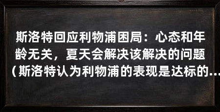 斯洛特回应利物浦困局：心态和年龄无关，夏天会解决该解决的问题（斯洛特认为利物浦的表现是达标的，欧冠不是唯一脆弱的地方