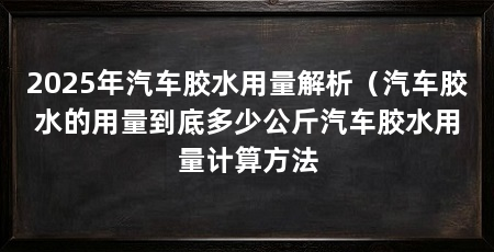 2025年汽车胶水用量解析（汽车胶水的用量到底多少公斤汽车胶水用量计算方法