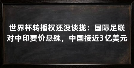 世界杯转播权还没谈拢:国际足联对中印要价悬殊,中国接近3亿美元