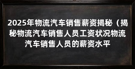 2025年物流汽车销售薪资揭秘(揭秘物流汽车销售人员工资状况物流汽车销售人员的薪资水平