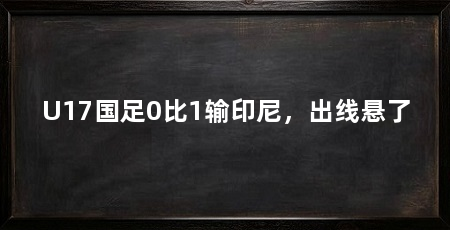 U17国足0比1输印尼，出线悬了