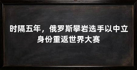 时隔五年，俄罗斯攀岩选手以中立身份重返世界大赛