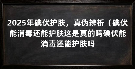 2025年碘伏护肤，真伪辨析（碘伏能消毒还能护肤这是真的吗碘伏能消毒还能护肤吗