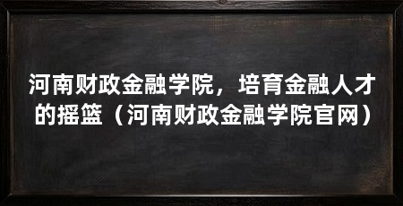 河南财政金融学院,培育金融人才的摇篮(河南财政金融学院官网)