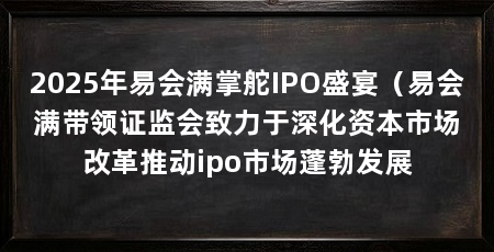 2025年易会满掌舵IPO盛宴（易会满带领证监会致力于深化资本市场改革推动ipo市场蓬勃发展