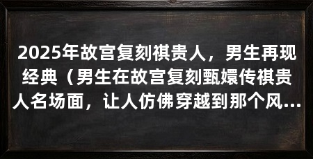 2025年故宫复刻祺贵人,男生再现经典(男生在故宫复刻甄嬛传祺贵人名场面,让人仿佛穿越到那个风华绝代