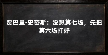 贾巴里·史密斯:没想第七场,先把第六场打好