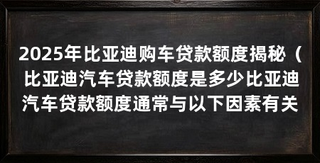 2025年比亚迪购车贷款额度揭秘（比亚迪汽车贷款额度是多少比亚迪汽车贷款额度通常与以下因素有关