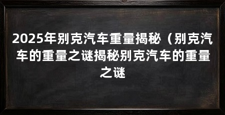 2025年别克汽车重量揭秘(别克汽车的重量之谜揭秘别克汽车的重量之谜