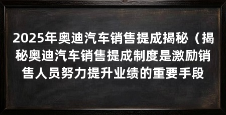 2025年奥迪汽车销售提成揭秘（揭秘奥迪汽车销售提成制度是激励销售人员努力提升业绩的重要手段