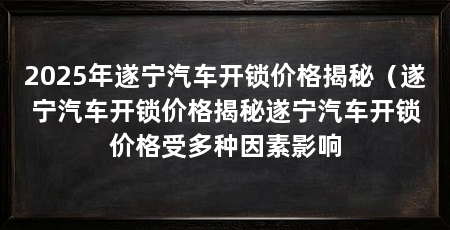 2025年遂宁汽车开锁价格揭秘（遂宁汽车开锁价格揭秘遂宁汽车开锁价格受多种因素影响