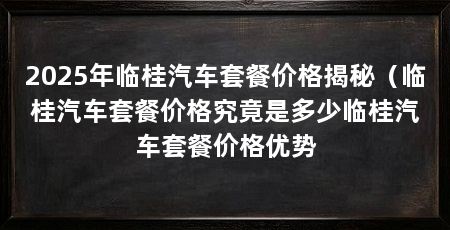2025年临桂汽车套餐价格揭秘（临桂汽车套餐价格究竟是多少临桂汽车套餐价格优势