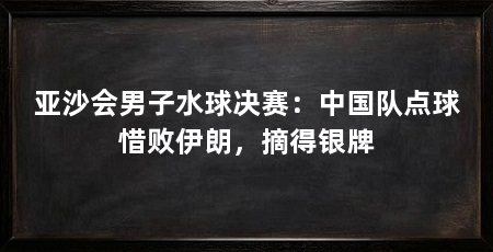 亚沙会男子水球决赛:中国队点球惜败伊朗,摘得银牌
