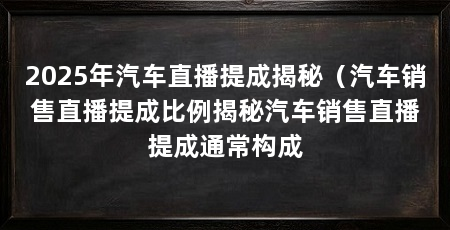 2025年汽车直播提成揭秘（汽车销售直播提成比例揭秘汽车销售直播提成通常构成