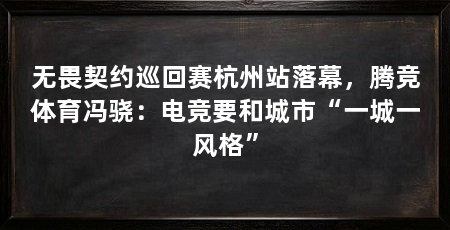 无畏契约巡回赛杭州站落幕,腾竞体育冯骁:电竞要和城市“一城一风格”