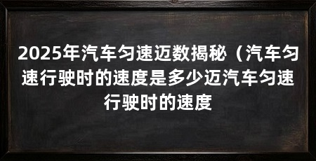 2025年汽车匀速迈数揭秘(汽车匀速行驶时的速度是多少迈汽车匀速行驶时的速度