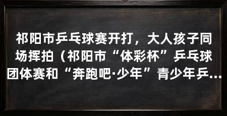 祁阳市乒乓球赛开打，大人孩子同场挥拍（祁阳市“体彩杯”乒乓球团体赛和“奔跑吧·少年”青少年乒乓球赛开赛