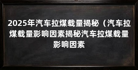 2025年汽车拉煤载量揭秘(汽车拉煤载量影响因素揭秘汽车拉煤载量影响因素