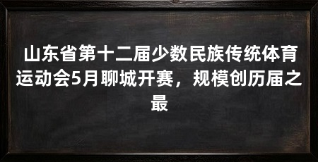 山东省第十二届少数民族传统体育运动会5月聊城开赛,规模创历届之最