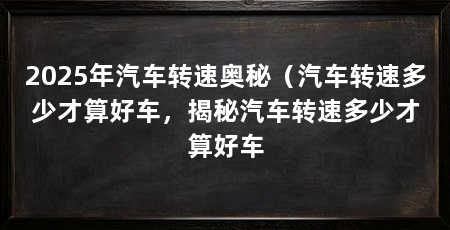 2025年汽车转速奥秘（汽车转速多少才算好车，揭秘汽车转速多少才算好车