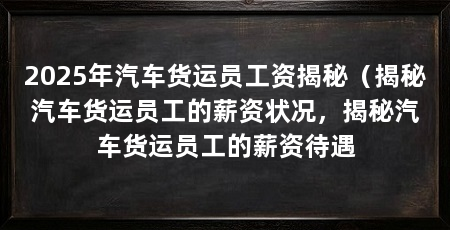 2025年汽车货运员工资揭秘（揭秘汽车货运员工的薪资状况，揭秘汽车货运员工的薪资待遇