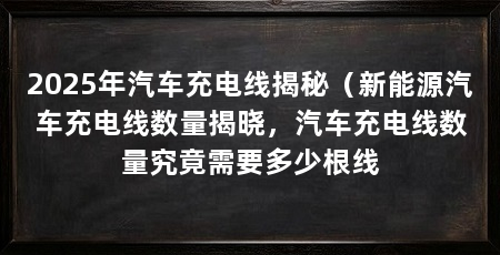 2025年汽车充电线揭秘（新能源汽车充电线数量揭晓，汽车充电线数量究竟需要多少根线