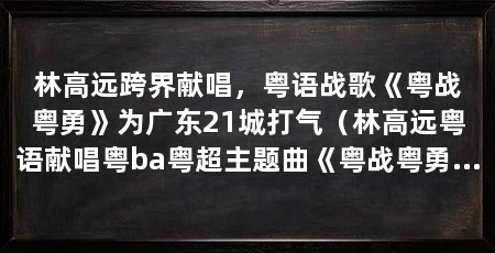 林高远跨界献唱，粤语战歌《粤战粤勇》为广东21城打气（林高远粤语献唱粤ba粤超主题曲《粤战粤勇》话题接连登上热搜