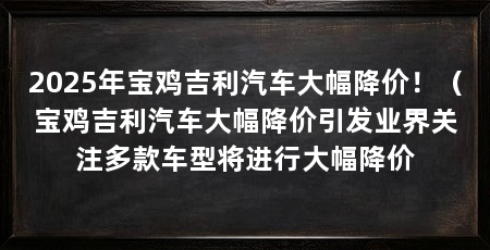 2025年宝鸡吉利汽车大幅降价！（宝鸡吉利汽车大幅降价引发业界关注多款车型将进行大幅降价