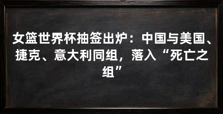 女篮世界杯抽签出炉:中国与美国、捷克、意大利同组,落入“死亡之组”