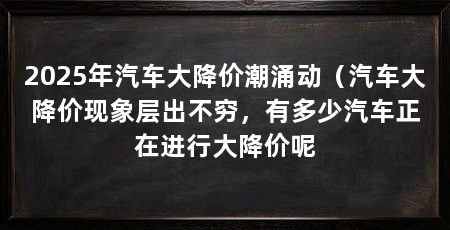 2025年汽车大降价潮涌动（汽车大降价现象层出不穷，有多少汽车正在进行大降价呢