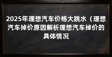 2025年理想汽车价格大跳水（理想汽车掉价原因解析理想汽车掉价的具体情况