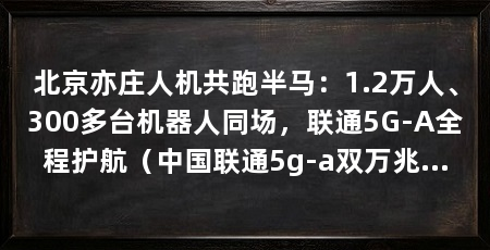北京亦庄人机共跑半马:1.2万人、300多台机器人同场,联通5G-A全程护航(中国联通5g-a双万兆和ai算网一体核心能力护航