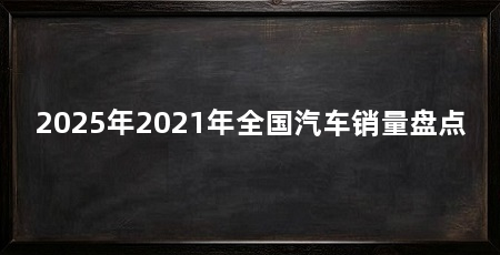 2025年2021年全国汽车销量盘点