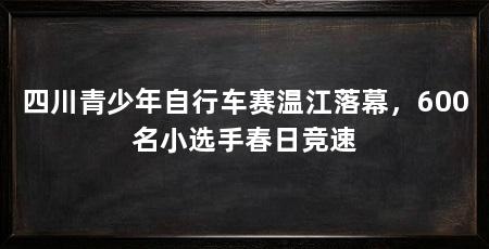 四川青少年自行车赛温江落幕，600名小选手春日竞速
