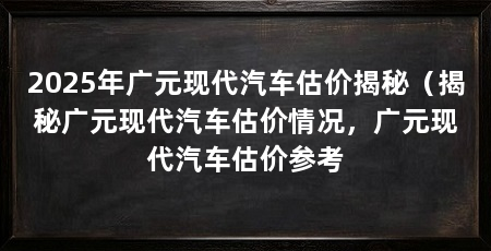 2025年广元现代汽车估价揭秘(揭秘广元现代汽车估价情况,广元现代汽车估价参考