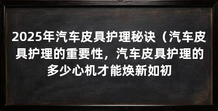 2025年汽车皮具护理秘诀(汽车皮具护理的重要性,汽车皮具护理的多少心机才能焕新如初