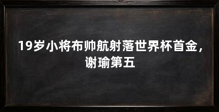 19岁小将布帅航射落世界杯首金，谢瑜第五