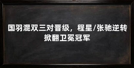 国羽混双三对晋级，程星/张驰逆转掀翻卫冕冠军