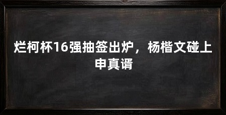 烂柯杯16强抽签出炉，杨楷文碰上申真谞