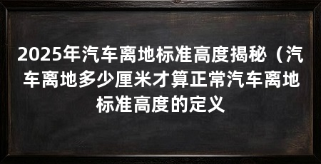 2025年汽车离地标准高度揭秘（汽车离地多少厘米才算正常汽车离地标准高度的定义