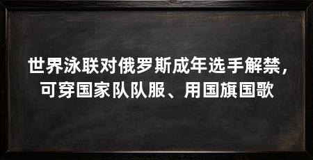 世界泳联对俄罗斯成年选手解禁，可穿国家队队服、用国旗国歌